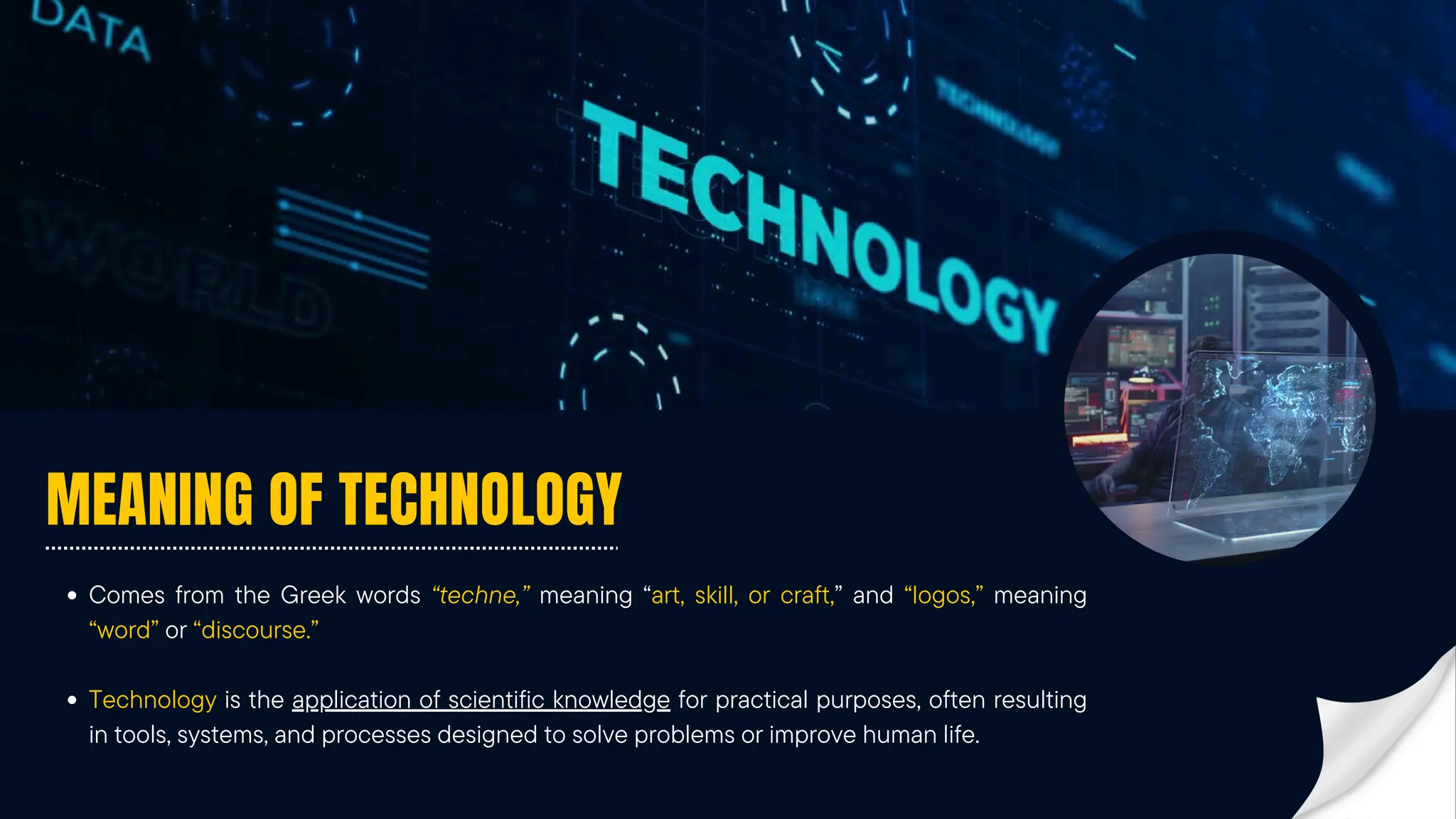MEANING OF TECHNOLOGY
Comes from the Greek words “techne,” meaning “art, skill, or craft,” and “logos,” meaning
“word” or “discourse.”
Technology is the application of scientific knowledge for practical purposes, often resulting
in tools, systems, and processes designed to solve problems or improve human life.
 