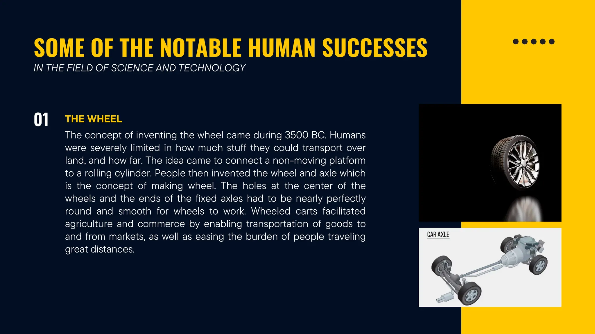 SOME OF THE NOTABLE HUMAN SUCCESSES
01 THE WHEEL
IN THE FIELD OF SCIENCE AND TECHNOLOGY
The concept of inventing the wheel came during 3500 BC. Humans
were severely limited in how much stuff they could transport over
land, and how far. The idea came to connect a non-moving platform
to a rolling cylinder. People then invented the wheel and axle which
is the concept of making wheel. The holes at the center of the
wheels and the ends of the fixed axles had to be nearly perfectly
round and smooth for wheels to work. Wheeled carts facilitated
agriculture and commerce by enabling transportation of goods to
and from markets, as well as easing the burden of people traveling
great distances.
 