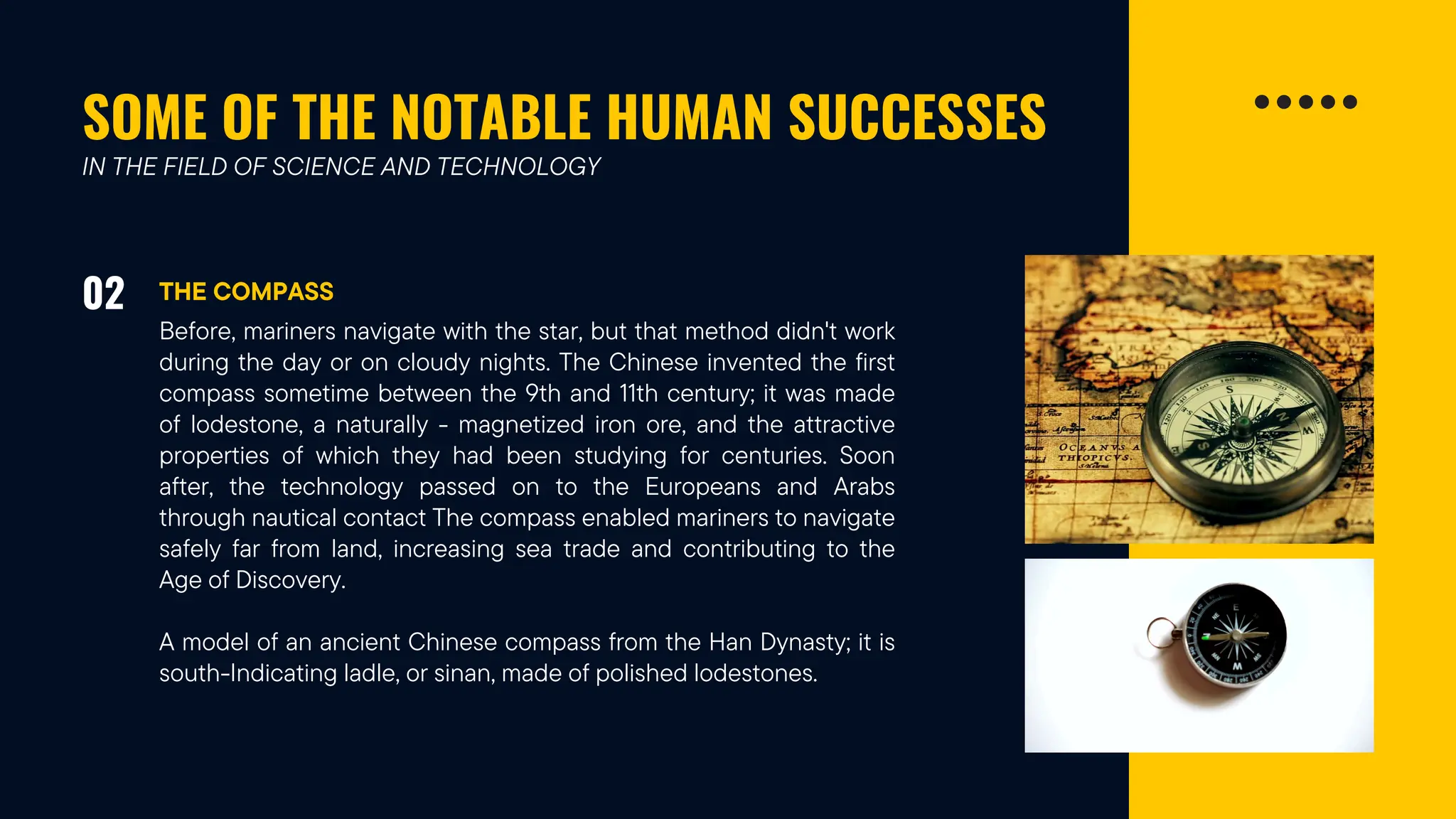 SOME OF THE NOTABLE HUMAN SUCCESSES
02 THE COMPASS
IN THE FIELD OF SCIENCE AND TECHNOLOGY
Before, mariners navigate with the star, but that method didn't work
during the day or on cloudy nights. The Chinese invented the first
compass sometime between the 9th and 11th century; it was made
of lodestone, a naturally - magnetized iron ore, and the attractive
properties of which they had been studying for centuries. Soon
after, the technology passed on to the Europeans and Arabs
through nautical contact The compass enabled mariners to navigate
safely far from land, increasing sea trade and contributing to the
Age of Discovery.
A model of an ancient Chinese compass from the Han Dynasty; it is
south-Indicating ladle, or sinan, made of polished lodestones.
 