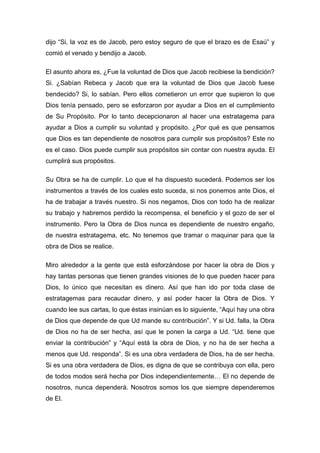 dijo “Si, la voz es de Jacob, pero estoy seguro de que el brazo es de Esaú” y
comió el venado y bendijo a Jacob.
El asunto ahora es, ¿Fue la voluntad de Dios que Jacob recibiese la bendición?
Si. ¿Sabían Rebeca y Jacob que era la voluntad de Dios que Jacob fuese
bendecido? Si, lo sabían. Pero ellos cometieron un error que supieron lo que
Dios tenía pensado, pero se esforzaron por ayudar a Dios en el cumplimiento
de Su Propósito. Por lo tanto decepcionaron al hacer una estratagema para
ayudar a Dios a cumplir su voluntad y propósito. ¿Por qué es que pensamos
que Dios es tan dependiente de nosotros para cumplir sus propósitos? Este no
es el caso. Dios puede cumplir sus propósitos sin contar con nuestra ayuda. El
cumplirá sus propósitos.
Su Obra se ha de cumplir. Lo que el ha dispuesto sucederá. Podemos ser los
instrumentos a través de los cuales esto suceda, si nos ponemos ante Dios, el
ha de trabajar a través nuestro. Si nos negamos, Dios con todo ha de realizar
su trabajo y habremos perdido la recompensa, el beneficio y el gozo de ser el
instrumento. Pero la Obra de Dios nunca es dependiente de nuestro engaño,
de nuestra estratagema, etc. No tenemos que tramar o maquinar para que la
obra de Dios se realice.
Miro alrededor a la gente que está esforzándose por hacer la obra de Dios y
hay tantas personas que tienen grandes visiones de lo que pueden hacer para
Dios, lo único que necesitan es dinero. Así que han ido por toda clase de
estratagemas para recaudar dinero, y así poder hacer la Obra de Dios. Y
cuando lee sus cartas, lo que éstas insinúan es lo siguiente, “Aquí hay una obra
de Dios que depende de que Ud mande su contribución”. Y si Ud. falla, la Obra
de Dios no ha de ser hecha, así que le ponen la carga a Ud. “Ud. tiene que
enviar la contribución” y “Aquí está la obra de Dios, y no ha de ser hecha a
menos que Ud. responda”. Si es una obra verdadera de Dios, ha de ser hecha.
Si es una obra verdadera de Dios, es digna de que se contribuya con ella, pero
de todos modos será hecha por Dios independientemente… El no depende de
nosotros, nunca dependerá. Nosotros somos los que siempre dependeremos
de El.
 