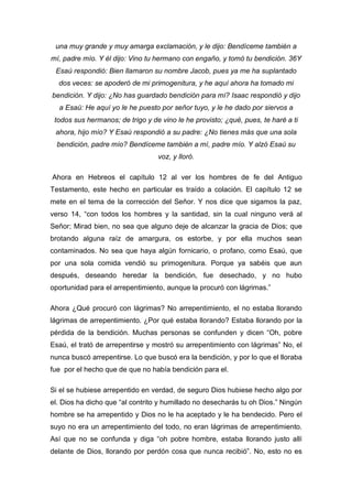 una muy grande y muy amarga exclamación, y le dijo: Bendíceme también a
mí, padre mío. Y él dijo: Vino tu hermano con engaño, y tomó tu bendición. 36Y
Esaú respondió: Bien llamaron su nombre Jacob, pues ya me ha suplantado
dos veces: se apoderó de mi primogenitura, y he aquí ahora ha tomado mi
bendición. Y dijo: ¿No has guardado bendición para mí? Isaac respondió y dijo
a Esaú: He aquí yo le he puesto por señor tuyo, y le he dado por siervos a
todos sus hermanos; de trigo y de vino le he provisto; ¿qué, pues, te haré a ti
ahora, hijo mío? Y Esaú respondió a su padre: ¿No tienes más que una sola
bendición, padre mío? Bendíceme también a mí, padre mío. Y alzó Esaú su
voz, y lloró.
Ahora en Hebreos el capítulo 12 al ver los hombres de fe del Antiguo
Testamento, este hecho en particular es traído a colación. El capítulo 12 se
mete en el tema de la corrección del Señor. Y nos dice que sigamos la paz,
verso 14, “con todos los hombres y la santidad, sin la cual ninguno verá al
Señor; Mirad bien, no sea que alguno deje de alcanzar la gracia de Dios; que
brotando alguna raíz de amargura, os estorbe, y por ella muchos sean
contaminados. No sea que haya algún fornicario, o profano, como Esaú, que
por una sola comida vendió su primogenitura. Porque ya sabéis que aun
después, deseando heredar la bendición, fue desechado, y no hubo
oportunidad para el arrepentimiento, aunque la procuró con lágrimas.”
Ahora ¿Qué procuró con lágrimas? No arrepentimiento, el no estaba llorando
lágrimas de arrepentimiento. ¿Por qué estaba llorando? Estaba llorando por la
pérdida de la bendición. Muchas personas se confunden y dicen “Oh, pobre
Esaú, el trató de arrepentirse y mostró su arrepentimiento con lágrimas” No, el
nunca buscó arrepentirse. Lo que buscó era la bendición, y por lo que el lloraba
fue por el hecho que de que no había bendición para el.
Si el se hubiese arrepentido en verdad, de seguro Dios hubiese hecho algo por
el. Dios ha dicho que “al contrito y humillado no desecharás tu oh Dios.” Ningún
hombre se ha arrepentido y Dios no le ha aceptado y le ha bendecido. Pero el
suyo no era un arrepentimiento del todo, no eran lágrimas de arrepentimiento.
Así que no se confunda y diga “oh pobre hombre, estaba llorando justo allí
delante de Dios, llorando por perdón cosa que nunca recibió”. No, esto no es
 