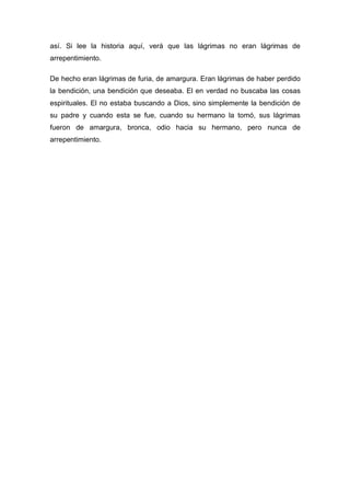 así. Si lee la historia aquí, verá que las lágrimas no eran lágrimas de
arrepentimiento.
De hecho eran lágrimas de furia, de amargura. Eran lágrimas de haber perdido
la bendición, una bendición que deseaba. El en verdad no buscaba las cosas
espirituales. El no estaba buscando a Dios, sino simplemente la bendición de
su padre y cuando esta se fue, cuando su hermano la tomó, sus lágrimas
fueron de amargura, bronca, odio hacia su hermano, pero nunca de
arrepentimiento.
 