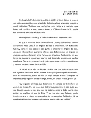 1
Génesis 32:1-24
por Chuck Smith
En el capítulo 31, tenemos la partida de Labán, el tío de Jacob, al besar a
sus nietos y despedirlos, puso una piedra de testigo y le da un pesado encargo a
Jacob diciéndole, “Cuida de mis muchachas y mis nietos, y si cualquier cosa
haces mal, que Dios te vea y tenga cuidado de ti.” De modo que Labán, partió
con su multitud y regresó a Padam Arán
Jacob siguió su camino, y le salieron al encuentro ángeles de Dios.
Así que el acaba de dejar a la multitud de Laban y comienza su camino
nuevamente hacia Esaú. Y los ángeles de Dios le encontraron. Sin dudas esto
fue muy alentador para Jacob en este punto, el encontrar los ángeles de Dios.
Ahora, es interesante en que forma o lo que sea. Sabemos que los ángeles en
muchas ocasiones tomaron forma humana en el Antiguo Testamento, en que
forma los ángeles le encontraron aquí no está declarado, simplemente que los
ángeles de Dios le encontraron. Los ángeles, parece que pueden materializarse
y hablar a las personas en forma audible.
De hecho, en el libro de Hebreos, se nos dice que seamos cuidadosos
con agasajar a extraños. Usted pudiese estar agasajando ángeles sin saberlo.
Para mí conocimiento, nunca he visto un ángel en toda mi vida. Mi esposa se
molesta cuando digo que ella es un ángel, bueno, no uno de verdad, pienso yo.
Hay un pastor en Boise, que declara que fue visitado por Gabriel por un
período de tiempo. Por las cosas que Gabriel supuestamente le dijo, dudo que
sea Gabriel. Ahora, se nos dice que no debemos creer a todo espíritu sino
probar los espíritus si son de Dios. Y se nos dice que Satanás puede
transformarse a el mismo en un ángel de luz para engañar. Pablo dice, “Si un
ángel del cielo predica otro evangelio del que han recibido, sea maldito.”
 