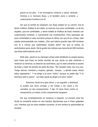 3
gracia en tus ojos. Y los mensajeros volvieron a Jacob, diciendo:
Vinimos a tu hermano Esaú, y él también viene a recibirte, y
cuatrocientos hombres con él.
Así que el comité de recepción con Esaú estaba en su camino. Era la
tercer multitud. Estaba la de Labán, la cual era muy poco confortable. La de los
ángeles, que era confortable, y ahora estaba la multitud de Esaú viniendo con
cuatrocientos hombres, y nuevamente hay incertidumbre. Pero pareciese ser
poco confortable en este momento porque la última vez que el vio a Esaú, este
estaba amenazándole con matarle. ¿Por qué habría querido traer 400 hombres
con el a menos que pretendiese hacerle daño? Así que la noticia es
perturbadora para Jacob. No le gustan las noticias que escucha de 400 hombres
que Esaú está trayendo con el.
Note esto, Jacob en su mensaje a Esaú está señalando su propia riqueza
para hacer que Esaú se sienta cómodo de que Jacob no esta volviendo a
reclamar su herencia, su derecho de nacimiento, que no está volviendo a sacarlo
de Esaú y tratar de tomarlo de parte de Esaú. “No necesito nada, soy muy rico.
Tengo siervos, hombres y mujeres, ganado, bueyes, y demás cosas. Ahora
estoy regresando.” Y se dirige a el como “señor”, aunque su padre dijo “Y tu
hermano será tu siervo”, con todo Jacob se dirige a el como “señor”.
Entonces Jacob tuvo gran temor, y se angustió; y distribuyó
el pueblo que tenía consigo, y las ovejas y las vacas y los
camellos, en dos campamentos. Y dijo: Si viene Esaú contra un
campamento y lo ataca, el otro campamento escapará.
Así que inmediatamente se comenzó a preparar. La primera cosa fue
dividir la compañía entera en dos bandos, figurándose que si Esaú golpeaba
uno, mientras que los otros estaban luchando, el otro tendría la oportunidad de
escapar.
 