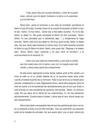 4
Y dijo Jacob: Dios de mi padre Abraham, y Dios de mi padre
Isaac, Jehová, que me dijiste: Vuélvete a tu tierra y a tu parentela,
y yo te haré bien;
Ahora bien, Jacob al comenzar a orar esta de inmediato recordando al
Señor lo que El le dijo. Cuantas veces en la oración le recuerdo al Señor lo que
El dijo. “Señor, Tu has dicho,.. donde dos o tres estén reunidos’. Yo no lo dije
Señor, lo dijiste Tu. Me gusta recordarle al Señor de Sus promesas. “Ahora
Señor, Tu has prometido que si pidiéremos algo…” y simplemente le hago
recordar, “Señor, esto es lo que dijiste tu. No fui yo quien lo dijo, Señor, tu dijiste
esto. Así que Jacob está haciendo la misma cosa. El le está haciendo recordar
al Señor lo que El Señor ha dicho “Señor, eres quien dijo, “Regresa y te trataré
bien.” Ahora, Señor, estoy volviendo y he aquí viene mi hermano,” y el
reconocimiento en el versículo 10.
menor soy que todas las misericordias y que toda la verdad
que has usado para con tu siervo; pues con mi cayado pasé este
Jordán, y ahora estoy sobre dos campamentos.
El está ahora regresando al área donde Jabbok entró al Río Jordán y al
mirar al valle ve el río Jordán delante de el, el recuerda veinte años antes
cuando el estaba huyendo de su hermano. Todo lo que tenía era un bastón para
caminar, simplemente mi vara. Regresando ahora, veinte años después, Dios ha
sido tan bueno y le ha bendecido tan abundantemente que el tuvo que dividir a
todo el grupo en dos compañías de personas, dos bandas. “Señor, no merezco
nada. No soy digno de la última de tus misericordias. Tu me has bendecido
abundantemente. Cuando pasé el Jordan, y tenía solo la vara. Ahora vengo con
dos campamentos.”
Ahora para darle una pequeña idea de que tan grande grupo tenía con el,
en su presente a Esaú el envió 550 animales. Eso era solamente una pequeña
parte de la manada de animales. Así que quiero decir, era un gran número de
 