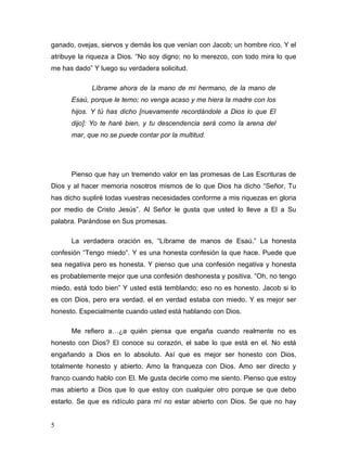 5
ganado, ovejas, siervos y demás los que venían con Jacob; un hombre rico. Y el
atribuye la riqueza a Dios. “No soy digno; no lo merezco, con todo mira lo que
me has dado” Y luego su verdadera solicitud.
Líbrame ahora de la mano de mi hermano, de la mano de
Esaú, porque le temo; no venga acaso y me hiera la madre con los
hijos. Y tú has dicho [nuevamente recordándole a Dios lo que El
dijo]: Yo te haré bien, y tu descendencia será como la arena del
mar, que no se puede contar por la multitud.
Pienso que hay un tremendo valor en las promesas de Las Escrituras de
Dios y al hacer memoria nosotros mismos de lo que Dios ha dicho “Señor, Tu
has dicho supliré todas vuestras necesidades conforme a mis riquezas en gloria
por medio de Cristo Jesús”. Al Señor le gusta que usted lo lleve a El a Su
palabra. Parándose en Sus promesas.
La verdadera oración es, “Líbrame de manos de Esaú.” La honesta
confesión “Tengo miedo”. Y es una honesta confesión la que hace. Puede que
sea negativa pero es honesta. Y pienso que una confesión negativa y honesta
es probablemente mejor que una confesión deshonesta y positiva. “Oh, no tengo
miedo, está todo bien” Y usted está temblando; eso no es honesto. Jacob si lo
es con Dios, pero era verdad, el en verdad estaba con miedo. Y es mejor ser
honesto. Especialmente cuando usted está hablando con Dios.
Me refiero a…¿a quién piensa que engaña cuando realmente no es
honesto con Dios? El conoce su corazón, el sabe lo que está en el. No está
engañando a Dios en lo absoluto. Así que es mejor ser honesto con Dios,
totalmente honesto y abierto. Amo la franqueza con Dios. Amo ser directo y
franco cuando hablo con El. Me gusta decirle como me siento. Pienso que estoy
mas abierto a Dios que lo que estoy con cualquier otro porque se que debo
estarlo. Se que es ridículo para mí no estar abierto con Dios. Se que no hay
 