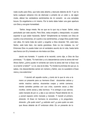6
nada oculto para Dios, que todo esta abierto y desnudo delante de El. Y por lo
tanto cualquier esfuerzo mío de disimular o pintarlo de un color o, de algún
modo, alterar los verdaderos sentimientos de mi corazón es una completa
locura. Es engañarme a mí mismo. Por lo tanto debe haber una gran apertura
con Dios y una gran honestidad.
“Señor, tengo miedo. No se que es lo que voy a hacer. Señor, estoy
perturbado por este asunto. Pero Dios, estoy enojado y desquiciado; no puedo
soportar lo que están haciendo, Señor” Simplemente se honesto con Dios en
cuanto a tus emociones, en cuanto a tus sentimientos, y luego Dios puede tratar
con ellos. En tanto trate de cubrir y engañar a Dios diciendo “Oh, está bien,
Señor, está todo bien, me siento grandioso. Esto no me molesta, no, no”
Entonces Dios no puede tratar con el verdadero asunto de mi vida, hasta tanto
sea franco con El y honesto en mis tratos con Dios.
Jacob era honesto. Y cuando el le recordó, como dije, a Dios de Sus
promesas, “ Tu dijiste, ‘Te haré bien y a tu descendencia como la arena del mar’
Ahora Señor ¿cómo puede mi simiente ser como la arena del mar si Esaú nos
va a barrer a todos?” Lo ve, esa es la idea, “Tu hiciste la promesa de que yo, tu
sabes, mis descendientes serían sin número y Señor, eso no sucederá si Esaú
viene y nos extermina.”
Y durmió allí aquella noche, y tomó de lo que le vino a la
mano un presente para su hermano Esaú: doscientas cabras y
veinte machos cabríos, doscientas ovejas y veinte carneros,
treinta camellas paridas con sus crías, cuarenta vacas y diez
novillos, veinte asnas y diez borricos. Y lo entregó a sus siervos,
cada manada de por sí; y dijo a sus siervos: Pasad delante de mí,
y poned espacio entre manada y manada. Y mandó al primero,
diciendo: Si Esaú mi hermano te encontrare, y te preguntare,
diciendo: ¿De quién eres? ¿y adónde vas? ¿y para quién es esto
que llevas delante de ti? entonces dirás: Es un presente de tu
 