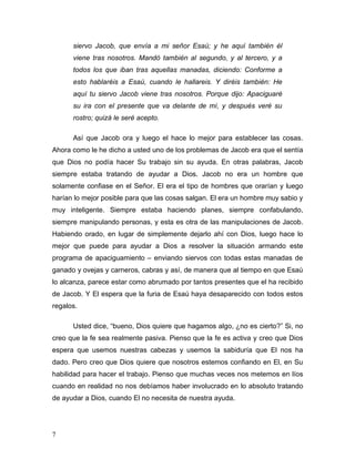 7
siervo Jacob, que envía a mi señor Esaú; y he aquí también él
viene tras nosotros. Mandó también al segundo, y al tercero, y a
todos los que iban tras aquellas manadas, diciendo: Conforme a
esto hablaréis a Esaú, cuando le hallareis. Y diréis también: He
aquí tu siervo Jacob viene tras nosotros. Porque dijo: Apaciguaré
su ira con el presente que va delante de mí, y después veré su
rostro; quizá le seré acepto.
Así que Jacob ora y luego el hace lo mejor para establecer las cosas.
Ahora como le he dicho a usted uno de los problemas de Jacob era que el sentía
que Dios no podía hacer Su trabajo sin su ayuda. En otras palabras, Jacob
siempre estaba tratando de ayudar a Dios. Jacob no era un hombre que
solamente confiase en el Señor. El era el tipo de hombres que orarían y luego
harían lo mejor posible para que las cosas salgan. El era un hombre muy sabio y
muy inteligente. Siempre estaba haciendo planes, siempre confabulando,
siempre manipulando personas, y esta es otra de las manipulaciones de Jacob.
Habiendo orado, en lugar de simplemente dejarlo ahí con Dios, luego hace lo
mejor que puede para ayudar a Dios a resolver la situación armando este
programa de apaciguamiento – enviando siervos con todas estas manadas de
ganado y ovejas y carneros, cabras y así, de manera que al tiempo en que Esaú
lo alcanza, parece estar como abrumado por tantos presentes que el ha recibido
de Jacob. Y El espera que la furia de Esaú haya desaparecido con todos estos
regalos.
Usted dice, “bueno, Dios quiere que hagamos algo, ¿no es cierto?” Si, no
creo que la fe sea realmente pasiva. Pienso que la fe es activa y creo que Dios
espera que usemos nuestras cabezas y usemos la sabiduría que El nos ha
dado. Pero creo que Dios quiere que nosotros estemos confiando en El, en Su
habilidad para hacer el trabajo. Pienso que muchas veces nos metemos en líos
cuando en realidad no nos debíamos haber involucrado en lo absoluto tratando
de ayudar a Dios, cuando El no necesita de nuestra ayuda.
 