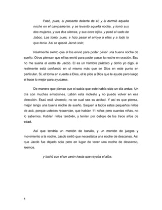 8
Pasó, pues, el presente delante de él; y él durmió aquella
noche en el campamento. y se levantó aquella noche, y tomó sus
dos mujeres, y sus dos siervas, y sus once hijos, y pasó el vado de
Jaboc. Los tomó, pues, e hizo pasar el arroyo a ellos y a todo lo
que tenía. Así se quedó Jacob solo;
Realmente siento que el los envió para poder pasar una buena noche de
sueño. Otros piensan que el los envió para poder pasar la noche en oración. Eso
no me suena el estilo de Jacob. El es un hombre práctico y como yo digo, el
realmente está confiando en sí mismo más que en Dios en este punto en
particular. Si, el toma en cuenta a Dios, el le pide a Dios que le ayude pero luego
el hace lo mejor para ayudarse.
De manera que pienso que el sabía que este había sido un día arduo. Un
día con muchas emociones. Labán esta molesto y no puedo volver en esa
dirección. Esaú está viniendo; no se cual sea su actitud. Y así es que piensa,
mejor tengo una buena noche de sueño. Saquen a todos estos pequeños niños
de acá, porque ustedes recuerdan, que habían 11 niños pero cuantas niñas, no
lo sabemos. Habían niñas también, y tenían por debajo de los trece años de
edad.
Así que tendría un montón de barullo, y un montón de juegos y
movimiento a la noche. Jacob sintió que necesitaba una noche de descanso. Así
que Jacob fue dejado solo pero en lugar de tener una noche de descanso,
leemos.
y luchó con él un varón hasta que rayaba el alba.
 