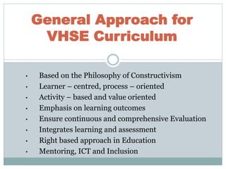 • Based on the Philosophy of Constructivism
• Learner – centred, process – oriented
• Activity – based and value oriented
• Emphasis on learning outcomes
• Ensure continuous and comprehensive Evaluation
• Integrates learning and assessment
• Right based approach in Education
• Mentoring, ICT and Inclusion
General Approach for
VHSE Curriculum
 