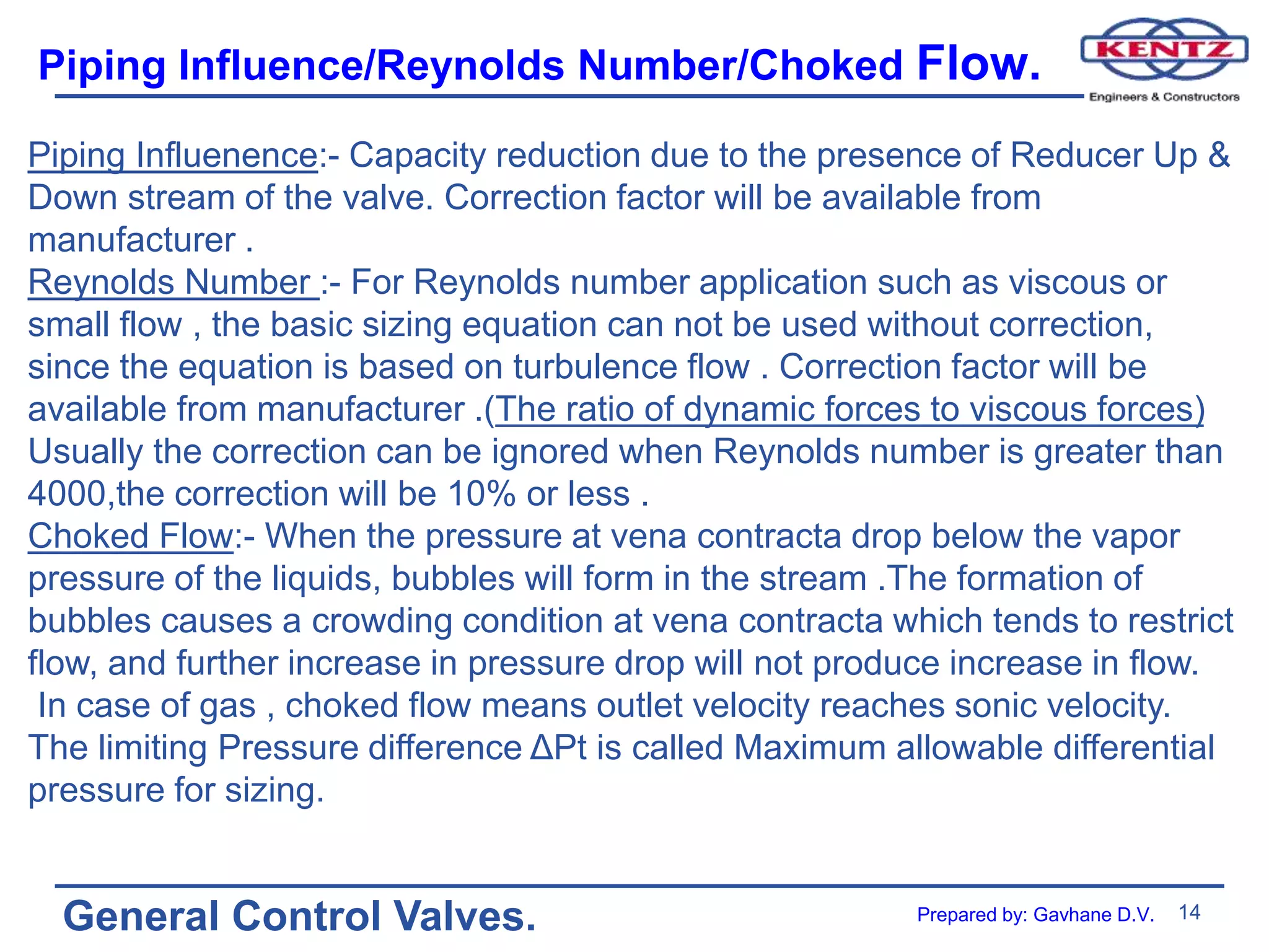 14
General Control Valves.
Piping Influence/Reynolds Number/Choked Flow.
Piping Influenence:- Capacity reduction due to the presence of Reducer Up &
Down stream of the valve. Correction factor will be available from
manufacturer .
Reynolds Number :- For Reynolds number application such as viscous or
small flow , the basic sizing equation can not be used without correction,
since the equation is based on turbulence flow . Correction factor will be
available from manufacturer .(The ratio of dynamic forces to viscous forces)
Usually the correction can be ignored when Reynolds number is greater than
4000,the correction will be 10% or less .
Choked Flow:- When the pressure at vena contracta drop below the vapor
pressure of the liquids, bubbles will form in the stream .The formation of
bubbles causes a crowding condition at vena contracta which tends to restrict
flow, and further increase in pressure drop will not produce increase in flow.
In case of gas , choked flow means outlet velocity reaches sonic velocity.
The limiting Pressure difference ΔPt is called Maximum allowable differential
pressure for sizing.
Prepared by: Gavhane D.V.
 