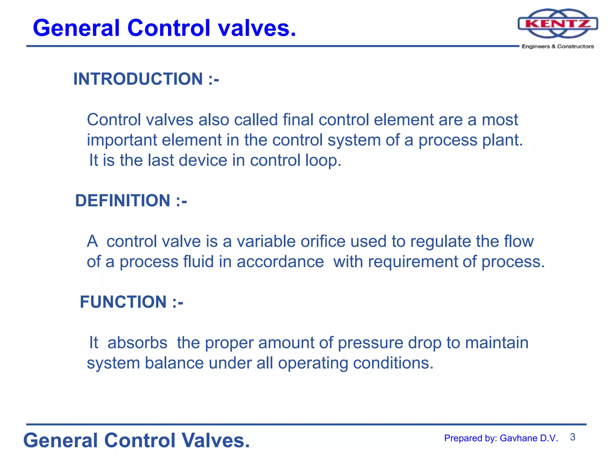 General Control valves.
3
General Control Valves.
INTRODUCTION :-
Control valves also called final control element are a most
important element in the control system of a process plant.
It is the last device in control loop.
DEFINITION :-
A control valve is a variable orifice used to regulate the flow
of a process fluid in accordance with requirement of process.
FUNCTION :-
It absorbs the proper amount of pressure drop to maintain
system balance under all operating conditions.
Prepared by: Gavhane D.V.
 