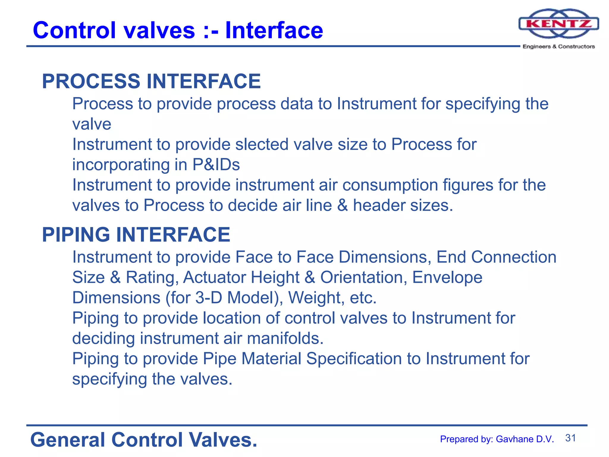 31
General Control Valves.
Control valves :- Interface
PROCESS INTERFACE
Process to provide process data to Instrument for specifying the
valve
Instrument to provide slected valve size to Process for
incorporating in P&IDs
Instrument to provide instrument air consumption figures for the
valves to Process to decide air line & header sizes.
PIPING INTERFACE
Instrument to provide Face to Face Dimensions, End Connection
Size & Rating, Actuator Height & Orientation, Envelope
Dimensions (for 3-D Model), Weight, etc.
Piping to provide location of control valves to Instrument for
deciding instrument air manifolds.
Piping to provide Pipe Material Specification to Instrument for
specifying the valves.
Prepared by: Gavhane D.V.
 