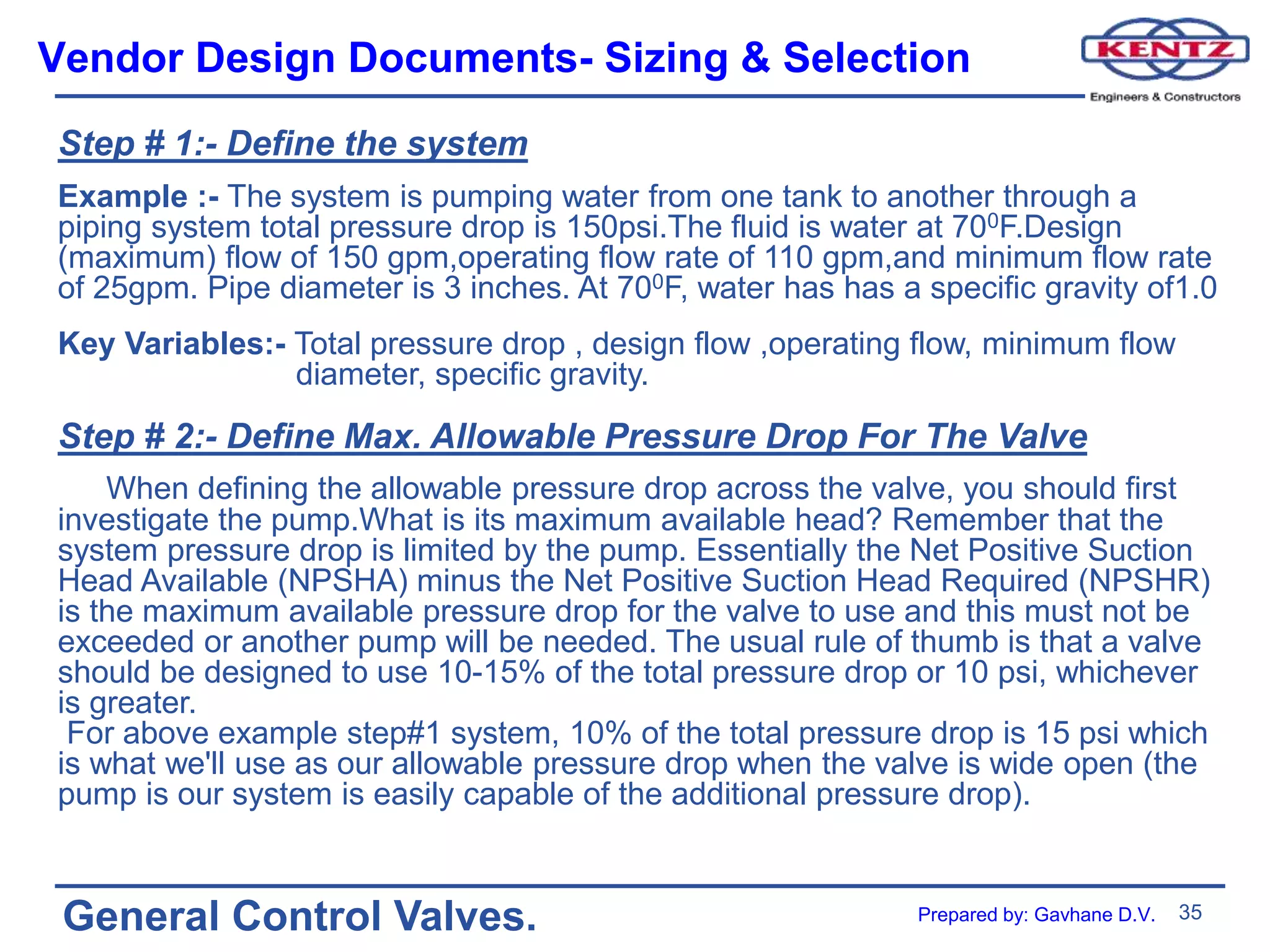 35
General Control Valves.
Vendor Design Documents- Sizing & Selection
Step # 1:- Define the system
Example :- The system is pumping water from one tank to another through a
piping system total pressure drop is 150psi.The fluid is water at 700F.Design
(maximum) flow of 150 gpm,operating flow rate of 110 gpm,and minimum flow rate
of 25gpm. Pipe diameter is 3 inches. At 700F, water has has a specific gravity of1.0
Key Variables:- Total pressure drop , design flow ,operating flow, minimum flow
diameter, specific gravity.
Step # 2:- Define Max. Allowable Pressure Drop For The Valve
When defining the allowable pressure drop across the valve, you should first
investigate the pump.What is its maximum available head? Remember that the
system pressure drop is limited by the pump. Essentially the Net Positive Suction
Head Available (NPSHA) minus the Net Positive Suction Head Required (NPSHR)
is the maximum available pressure drop for the valve to use and this must not be
exceeded or another pump will be needed. The usual rule of thumb is that a valve
should be designed to use 10-15% of the total pressure drop or 10 psi, whichever
is greater.
For above example step#1 system, 10% of the total pressure drop is 15 psi which
is what we'll use as our allowable pressure drop when the valve is wide open (the
pump is our system is easily capable of the additional pressure drop).
Prepared by: Gavhane D.V.
 