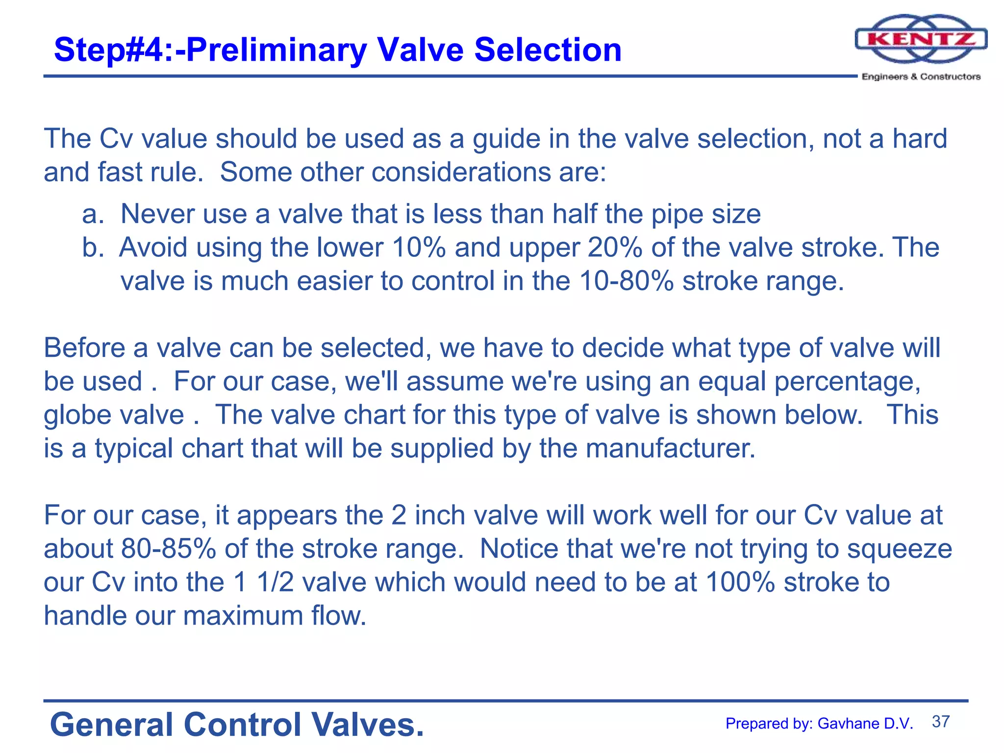 37
General Control Valves.
Step#4:-Preliminary Valve Selection
The Cv value should be used as a guide in the valve selection, not a hard
and fast rule. Some other considerations are:
a. Never use a valve that is less than half the pipe size
b. Avoid using the lower 10% and upper 20% of the valve stroke. The
valve is much easier to control in the 10-80% stroke range.
Before a valve can be selected, we have to decide what type of valve will
be used . For our case, we'll assume we're using an equal percentage,
globe valve . The valve chart for this type of valve is shown below. This
is a typical chart that will be supplied by the manufacturer.
For our case, it appears the 2 inch valve will work well for our Cv value at
about 80-85% of the stroke range. Notice that we're not trying to squeeze
our Cv into the 1 1/2 valve which would need to be at 100% stroke to
handle our maximum flow.
Prepared by: Gavhane D.V.
 