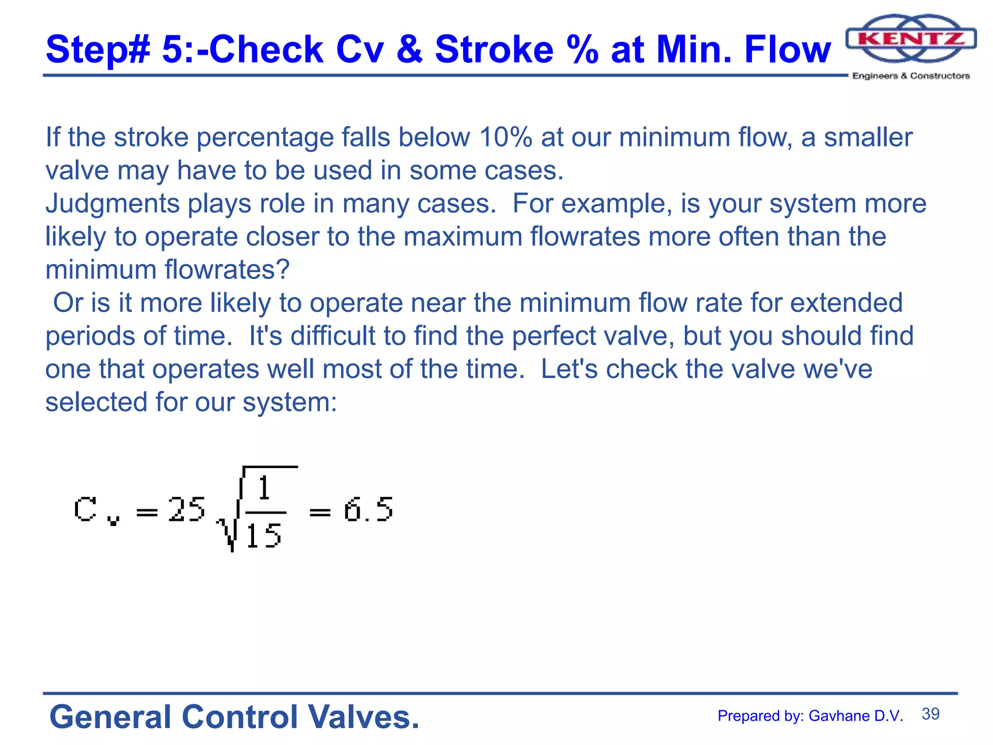 39
General Control Valves.
Step# 5:-Check Cv & Stroke % at Min. Flow
If the stroke percentage falls below 10% at our minimum flow, a smaller
valve may have to be used in some cases.
Judgments plays role in many cases. For example, is your system more
likely to operate closer to the maximum flowrates more often than the
minimum flowrates?
Or is it more likely to operate near the minimum flow rate for extended
periods of time. It's difficult to find the perfect valve, but you should find
one that operates well most of the time. Let's check the valve we've
selected for our system:
Prepared by: Gavhane D.V.
 