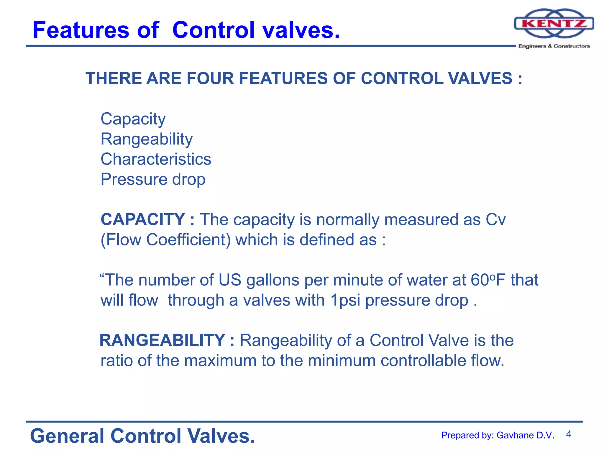 4
General Control Valves.
Features of Control valves.
THERE ARE FOUR FEATURES OF CONTROL VALVES :
Capacity
Rangeability
Characteristics
Pressure drop
CAPACITY : The capacity is normally measured as Cv
(Flow Coefficient) which is defined as :
“The number of US gallons per minute of water at 60oF that
will flow through a valves with 1psi pressure drop .
RANGEABILITY : Rangeability of a Control Valve is the
ratio of the maximum to the minimum controllable flow.
Prepared by: Gavhane D.V.
 