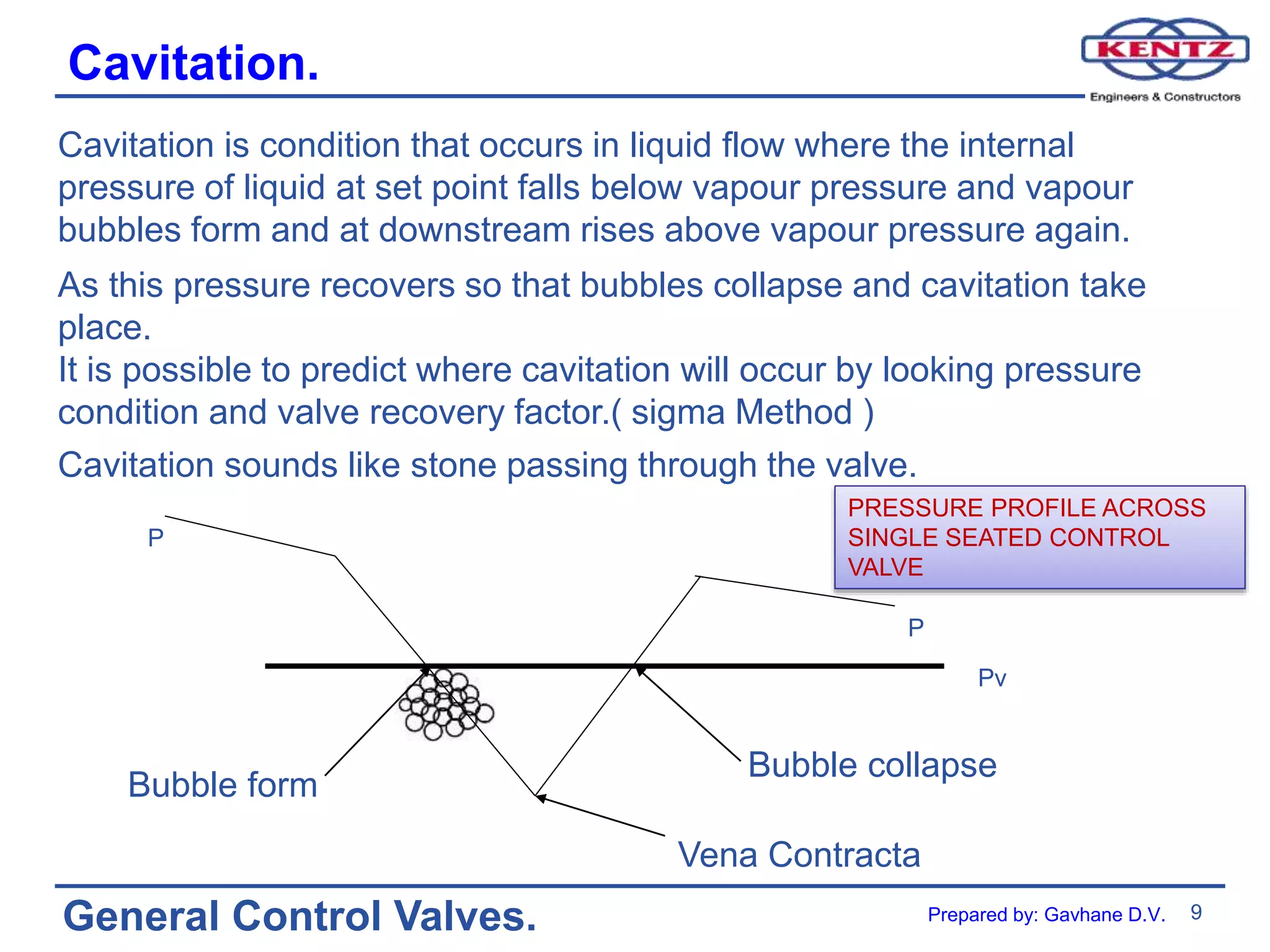 9
General Control Valves.
Cavitation.
Cavitation is condition that occurs in liquid flow where the internal
pressure of liquid at set point falls below vapour pressure and vapour
bubbles form and at downstream rises above vapour pressure again.
As this pressure recovers so that bubbles collapse and cavitation take
place.
It is possible to predict where cavitation will occur by looking pressure
condition and valve recovery factor.( sigma Method )
Cavitation sounds like stone passing through the valve.
Bubble form
Bubble collapse
Vena Contracta
P
P
Pv
PRESSURE PROFILE ACROSS
SINGLE SEATED CONTROL
VALVE
Prepared by: Gavhane D.V.
 