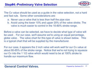 Step#4:-Preliminary Valve Selection

The Cv value should be used as a guide in the valve selection, not a hard
and fast rule. Some other considerations are:
  a. Never use a valve that is less than half the pipe size
  b. Avoid using the lower 10% and upper 20% of the valve stroke. The
      valve is much easier to control in the 10-80% stroke range.

Before a valve can be selected, we have to decide what type of valve will
be used . For our case, we'll assume we're using an equal percentage,
globe valve . The valve chart for this type of valve is shown below. This
is a typical chart that will be supplied by the manufacturer.

For our case, it appears the 2 inch valve will work well for our Cv value at
about 80-85% of the stroke range. Notice that we're not trying to squeeze
our Cv into the 1 1/2 valve which would need to be at 100% stroke to
handle our maximum flow.


General Control Valves.                                  Prepared by: Gavhane D.V.   37
 