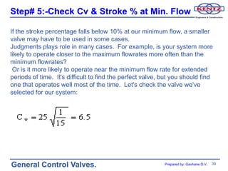 Step# 5:-Check Cv & Stroke % at Min. Flow

If the stroke percentage falls below 10% at our minimum flow, a smaller
valve may have to be used in some cases.
Judgments plays role in many cases. For example, is your system more
likely to operate closer to the maximum flowrates more often than the
minimum flowrates?
 Or is it more likely to operate near the minimum flow rate for extended
periods of time. It's difficult to find the perfect valve, but you should find
one that operates well most of the time. Let's check the valve we've
selected for our system:




General Control Valves.                                    Prepared by: Gavhane D.V.   39
 