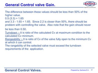 General Control valve Gain.
The difference between these values should be less than 50% of the
higher value.
0.5 (3.3) = 1.65
and 3.3 - 1.65 = 1.65. Since 2.2 is closer than 50%, there should be
problem with controlling the valve. Also note that the gain should never
be less than 0.50.
Turndown :- It is ratio of the calculated Cv at maximum condition to the
calculated Cv minimum.
Rangeability :- It is ratio of Cv of the valve fully open to the minimum Cv
at which it can control.
The rangebility of the selected valve must exceed the turndown
requirements of the application.




General Control Valves.                                  Prepared by: Gavhane D.V.   41
 