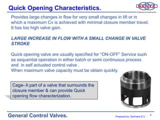 Quick Opening Characteristics.
 Provides large changes in flow for very small changes in lift or in
 which a maximum Cv is achieved with minimal closure member travel.
 It has too high valve gain.

 LARGE INCREASE IN FLOW WITH A SMALL CHANGE IN VALVE
 STROKE

 Quick opening valve are usually specified for “ON-OFF” Service such
 as sequential operation in either batch or semi continuous process
 and in self actuated control valve .
 When maximum valve capacity must be obtain quickly.


 Cage- A part of a valve that surrounds the
 closure member & can provide Quick
 opening flow characterization.



General Control Valves.                             Prepared by: Gavhane D.V.
                                                                                8
 