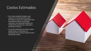 Costos Estimados
• Son costos predeterminados cuyo
cálculo es un tanto general y poco
profundo, se basa en la experiencia que
las empresas tienen de periodos
anteriores, considerando también las
condiciones económicas y operativas
presentes y futuras.
• Los costos estimados nos dicen cuánto
puede costar un producto o la
operación de un proceso durante cierto
periodo de costos.
 