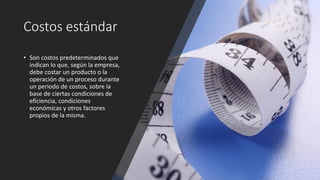 Costos estándar
• Son costos predeterminados que
indican lo que, según la empresa,
debe costar un producto o la
operación de un proceso durante
un periodo de costos, sobre la
base de ciertas condiciones de
eficiencia, condiciones
económicas y otros factores
propios de la misma.
 
