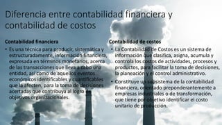Diferencia entre contabilidad financiera y
contabilidad de costos
Contabilidad financiera
• Es una técnica para producir, sistemática y
estructuradamente, información financiera,
expresada en términos monetarios, acerca
de las transacciones que lleva a cabo una
entidad, así como de aquellos eventos
económicos identificables y cuantificables
que la afecten, para la toma de decisiones
acertadas que contribuya al logro de
objetivos organizacionales.
Contabilidad de costos
• La Contabilidad de Costos es un sistema de
información que clasifica, asigna, acumula y
controla los costos de actividades, procesos y
productos, para facilitar la toma de decisiones,
la planeación y el control administrativo.
• Constituye un subsistema de la contabilidad
financiera, orientado preponderantemente a
empresas industriales o de transformación,
que tiene por objetivo identificar el costo
unitario de producción.
 