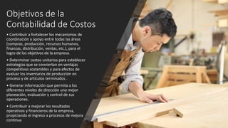 Objetivos de la
Contabilidad de Costos
• Contribuir a fortalecer los mecanismos de
coordinación y apoyo entre todas las áreas
(compras, producción, recursos humanos,
finanzas, distribución, ventas, etc.), para el
logro de los objetivos de la empresa.
• Determinar costos unitarios para establecer
estrategias que se conviertan en ventajas
competitivas sostenibles y para efectos de
evaluar los inventarios de producción en
proceso y de artículos terminados .
• Generar información que permita a los
diferentes niveles de dirección una mejor
planeación, evaluación y control de sus
operaciones.
• Contribuir a mejorar los resultados
operativos y financieros de la empresa,
propiciando el ingreso a procesos de mejora
continua
 