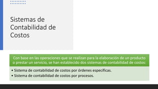 Sistemas de
Contabilidad de
Costos
Con base en las operaciones que se realizan para la elaboración de un producto
o prestar un servicio, se han establecido dos sistemas de contabilidad de costos:
• Sistema de contabilidad de costos por órdenes específicas.
• Sistema de contabilidad de costos por procesos.
 