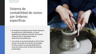 Sistema de
contabilidad de costos
por órdenes
específicas
• Se emplea en empresas que tienen sistemas
de producción intermitentes, es decir,
aquéllas que elaboran artículos de manera
artesanal y/o en pequeños lotes o
volúmenes de producción.
• Los costos se acumulan desde el inicio hasta
contar con el lote de artículos terminados.
El costo unitario se calcula dividiendo la
suma de costos entre el total de artículos
producidos).
 