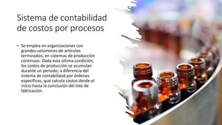 Sistema de contabilidad
de costos por procesos
• Se emplea en organizaciones con
grandes volúmenes de artículos
terminados, en sistemas de producción
continuos. Dada esta última condición,
los costos de producción se acumulan
durante un periodo; a diferencia del
sistema de contabilidad por órdenes
específicas, que calcula costos desde el
inicio hasta la conclusión del lote de
fabricación.
 