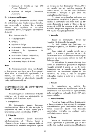 1-2
• indicador de pressão de óleo (Oil
Pressure Indicator);
• indicador de rotação (Tachometer
Indicator).
D - Instrumentos Diversos
O grupo de indicadores diversos consta
dos instrumentos, cuja função no avião é avulsa,
não pertencendo a nenhum dos principais
sistemas que englobam as operações
fundamentais de vôo, navegação e desempenho
do motor.
Estes instrumentos são:
• voltamperímetro;
• relógio;
• medidor de fadiga;
• indicador de temperatura do ar externo;
• indicador de quantidade de
combustível;
• indicador de fluxo de combustível;
• indicador de posição de flape;
• indicador de ângulo de ataque.
Nota
Só foram relacionados nesta classificação
os instrumentos que fazem parte deste manual.
Além disso, a classificação apresentada é a
melhor, no sentido didático, já que os
instrumentos podem ser classificados segundo
vários e diferentes critérios.
CARACTERÍSTICAS DE CONSTRUÇÃO
DOS INSTRUMENTOS
Na construção dos instrumentos de bordo
modernos são levados em consideração os
requisitos gerais descritos a seguir.
1. Temperatura
Os instrumentos devem funcionar
satisfatoriamente, dentro de uma variação de
temperatura de –35ºC a +60ºC, sendo que a
temperatura normal considerada é de 15ºC.
2. Vibração
Os instrumentos devem funcionar
satisfatoriamente, sob vibração. Como a
vibração pode ser, às vezes, excessiva, todos os
instrumentos são montados em painéis à prova
de choque, que lhes diminuem a vibração. Deve
ser notado que os métodos normais de
amortecimento, ora em uso, não eliminaram
totalmente a vibração, a qual entra nas
cogitações dos fabricantes.
As atuais especificações estipulam um
funcionamento satisfatório e preciso, mesmo
quando o instrumento está num plano de 45º
com a horizontal e sujeito a vibrações de não
menos de 0,003 da polegada a não mais de
0,005 da polegada de amplitude e freqüência de
600 a 2200 oscilações por minuto.
3. Vedação
Todos os instrumentos devem ser
vedados. Há dois modos de vedação.
Os mais rústicos que funcionam por
diferença de pressão, são vedados à prova de
água.
Essa espécie de vedação impede que a
poeira e a umidade penetrem na caixa de
instrumentos e são facilmente reconhecidos pela
presença de um pequeno orifício na parte de
baixo da caixa.
Os indicadores de pressão absoluta, bem
como os instrumentos giroscópicos requerem
vedação especial à prova de ar. É muito
importante que a vedação apropriada seja
conservada no instrumento depois de sua
instalação no avião, a fim de assegurar
indicações precisas e evitar-se a corrosão do
mecanismo.
4. Posição
Os mecanismos da maioria dos
instrumentos devem ser equilibrados e ficar de
maneira que suas indicações não sejam afetadas
pelas variações de inclinação de até 180º, para
ambos os lados.
5. Amortecimento
Apesar da força centrífuga, da aceleração
e da supertensão, os instrumentos devem operar
corretamente ou quase corretamente. Quando se
tornar necessário devem usar fixadores
apropriados, restrições ou qualquer outro
artifício de amortecimento.
6. Escala
Todos os instrumentos possuem uma
escala apropriada à quantidade que se deve
medir. Esta escala é normalmente calibrada com
 