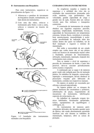1-5
B - Instrumentos com Braçadeira
Para estes instrumentos, seguem-se os
procedimentos da figura 1-2.
1 Afrouxa-se o parafuso de travamento
da braçadeira situado, normalmente, no
lado direito do instrumento;
2 Com uma das mãos, retira-se o
instrumento pela frente e com a outra,
solta-se o conector na traseira do
mesmo.
Figura 1-2 Instalação dos instrumentos
montados com braçadeira
CUIDADOS COM OS INSTRUMENTOS
As exigências surgidas a respeito de
segurança e a utilidade dos vôos são os
resultados das características alcançadas pelo
avião moderno, cuja performance, alta
velocidade, grande capacidade de carga e
grande raio de ação, fizeram dele um valioso
veículo para fins militares e transportes
comerciais.
A construção de instrumentos de aviação
obedece aos seguintes requisitos: precisão,
segurança, simplicidade, durabilidade, leveza,
capacidade de funcionamento em temperaturas
extremas, leituras fáceis, resistência à corrosão,
bom amortecimento, insensibilidade à acele-
ração, possibilidade de indicação além dos
limites dentro dos quais vai trabalhar, ser de
fácil instalação e requerer o mínimo de
manutenção.
Daí então a necessidade de um estudo
simples que venha trazer não só aos pilotos
como aos técnicos de manutenção noções sobre
a finalidade, princípio de funcionamento,
utilização, manutenção, reparação, inspeção dos
instrumentos mais comuns.
Para se manter o nível de segurança e
precisão do instrumento de bordo, o mais alto
possível, deve-se executar periodicamente
certos exames e inspeções.
A explanação que se segue é de natureza
geral, tendo sido redigida para fins de instrução
prática. Os trabalhos de inspeção, conservação,
reparação e armazenagem, devem obedecer às
prescrições traçadas pelo fabricante do
instrumento, contidas nos respectivos manuais.
Os reparos só podem ser executados por
oficinas e pessoal especializado.
Os reparos podem ser: os retoques da
pintura luminosa dos mostradores e ponteiros,
substituições de peças, reajustamento do
mecanismo do instrumento, lubrificações
especiais de certas partes, etc.
Os trabalhos de reparação exigem téc-
nicos habilitados, ferramentas apropriadas,
tornos, equipamentos de equilibragens e
calibragem, etc.
Os instrumentos de natureza parti-
cularmente delicados são lacrados quando saem
da fábrica, não sendo absolutamente permitido
inutilizar este selo durante os trabalhos de
manutenção, tampouco, abrir as caixas de
proteção.
 