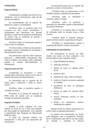 1-6
INSPEÇÕES
Inspeção Diária
Compreende os cuidados que devem ter os
mecânicos, com os instrumentos, antes de dar
partida nos motores.
As recomendações que se seguem são
aplicáveis a todos os instrumentos.
•Verificar todos os ponteiros para erro
excessivo no zero, exceto termômetros e
instrumentos que funcionam por pressão
absoluta, os quais devem propiciar modificações
de acordo com as condições de pressão e
temperatura ambiente;
•Verificar todos os instrumentos quanto à
vidros soltos ou rachados;
•Verificar todos os botões de travamento e
ajustagem, quanto à liberdade de movimento e
funcionamento correto;
•As prescrições especiais sobre inspeção,
aplicáveis a determinados instrumentos bem
como à conduta a ser seguida, serão explanadas
quando se estudar individualmente os
instrumentos.
Inspeção antes do Vôo
Compreende as precauções a serem
tomadas pelos mecânicos, todas as vezes que os
motores são postos em funcionamento.
As prescrições que se seguem são de
ordem geral e aplicáveis a todos os instru-
mentos.
•Verificar todos os ponteiros quanto a
oscilação excessiva.
•Verificar se as leituras do indicador de
RPM estão de acordo com as exigências
contidas no manual de operação.
Inspeção Periódica
Quando o avião completa um certo
número de horas de vôo é feita uma inspeção
por uma equipe de especialistas.. Esta inspeção
é especificada pelo Programa de Manutenção
(PM) do avião.
A parte da inspeção relativa aos
instrumentos é feita por um especialista de
instrumentos.
As prescrições gerais que se seguem são
aplicáveis a todos os instrumentos.
•Verificar todos os instrumentos e suas
unidades, quanto à segurança de montagem;
•Verificar todas as tubulações e
conexões, quanto às fugas;
•Verificar todos os ponteiros e
marcações do mostrador, quanto à descoloração
das marcas luminosas;
•Verificar se as marcas para os limites
de utilização estão na posição exata e bem
visíveis;
•verificar todas as ligações elétricas,
quanto ao bom contato e segurança na fixação;
•Verificar os amortecedores, quanto à
segurança da fixação e tensão conveniente.
Substituição de Instrumentos
Os instrumentos só devem ser subs-
tituídos por outros em boas condições e da
mesma espécie, pelas seguintes razões:
• impossibilidade de indicar;
• indicação duvidosa;
• defeito da caixa ou vedação defei-
tuosa;
• ponteiro solto;
• cobertura de vidro, solta ou rachada;
• orelha de fixação no painel, quebrada
ou rachada;
• mecanismo de trava ou ajustagem
defeituoso;
• bornes ou niples de conexão defei-
tuosos;
• marcas luminosas escuras ou des-
coloridas;
• defeito no mecanismo interno,
conhecido ou suspeito.
Quando retirar ou colocar instrumentos no
avião, tomar as seguintes precauções:
•a maioria dos instrumentos de bordo,
sofre desgastes, mas é recuperável. Portanto,
deve o instrumento, que estiver em mau estado,
ser retirado e remetido às oficinas
 