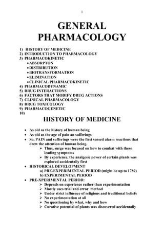 1
GENERAL
PHARMACOLOGY
1) HISTORY OF MEDICINE
2) INTRODUCTION TO PHARMACOLOGY
3) PHARMACOKINETIC
•ABSORPTON
•DISTRIBUTION
•BIOTRANSFORMATION
•ELIMINATION
•CLINICAL PHARMACOKINETIC
4) PHARMACODYNAMIC
5) DRUG INTERACTIONS
6) FACTORS THAT MODIFY DRUG ACTIONS
7) CLINICAL PHARMACOLOGY
8) DRUG TOXICOLOGY
9) PHARMACOGENETIC
10)
HISTORY OF MEDICINE
• As old as the history of human being
• As old as the age of pain an sufferings
• So, PAIN and sufferings were the first sensed alarm reactions that
drew the attention of human being.
Thus, surge was focused on how to combat with these
leading symptoms
By experience, the analgesic power of certain plants was
explored accidentally first
• HISTORICAL DEVELOPMENT
a) PRE-EXPERIMENTAL PERIOD (might be up to 1789)
b) EXPERIMENTAL PERIOD
• PRE-XPERIMENTAL PERIOD:
Depends on experience rather than experimentation
Mostly uses trial and error method
Under strict influence of religious and traditional beliefs
No experimentation at all
No questioning by what, why and how
Curative potential of plants was discovered accidentally
 