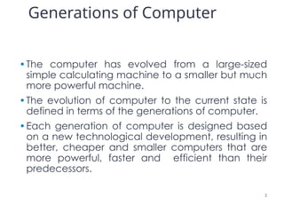 Generations of Computer
•The computer has evolved from a large-sized
simple calculating machine to a smaller but much
more powerful machine.
•The evolution of computer to the current state is
defined in terms of the generations of computer.
•Each generation of computer is designed based
on a new technological development, resulting in
better, cheaper and smaller computers that are
more powerful, faster and efficient than their
predecessors.
2
 