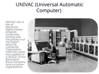 UNIVAC (Universal Automatic
Computer)
UNIVAC was a
line of
electronic
digital stored-
program
computers
starting with
the products of
the Eckert–
Mauchly
Computer
Corporation.
Later the name
was applied to
a division of the
Remington
Rand company
and successor
organizations. 6
 