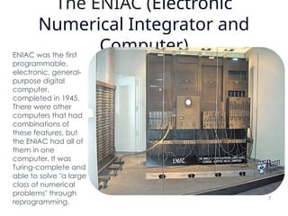 The ENIAC (Electronic
Numerical Integrator and
Computer)
ENIAC was the first
programmable,
electronic, general-
purpose digital
computer,
completed in 1945.
There were other
computers that had
combinations of
these features, but
the ENIAC had all of
them in one
computer. It was
Turing-complete and
able to solve "a large
class of numerical
problems" through
reprogramming.
7
 