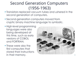 Second Generation Computers
(1956-1963)
• Transistors replaced vacuum tubes and ushered in the
second generation of computers.
• Second-generation computers moved from
cryptic binary machine language to symbolic.
• High-level programming
languages were also
being developed at
this time, such as early
versions of COBOL
and FORTRAN.
• These were also the
first computers that
stored their instructions
in their memory. 9
 