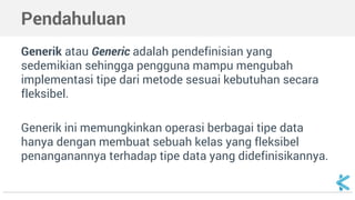 Pendahuluan 
Generik atau Generic adalah pendefinisian yang 
sedemikian sehingga pengguna mampu mengubah 
implementasi tipe dari metode sesuai kebutuhan secara 
fleksibel. 
Generik ini memungkinkan operasi berbagai tipe data 
hanya dengan membuat sebuah kelas yang fleksibel 
penanganannya terhadap tipe data yang didefinisikannya. 
 