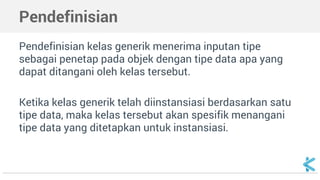 Pendefinisian 
Pendefinisian kelas generik menerima inputan tipe 
sebagai penetap pada objek dengan tipe data apa yang 
dapat ditangani oleh kelas tersebut. 
Ketika kelas generik telah diinstansiasi berdasarkan satu 
tipe data, maka kelas tersebut akan spesifik menangani 
tipe data yang ditetapkan untuk instansiasi. 
 