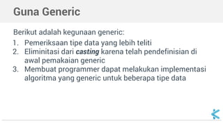 Guna Generic 
Berikut adalah kegunaan generic: 
1. Pemeriksaan tipe data yang lebih teliti 
2. Eliminitasi dari casting karena telah pendefinisian di 
awal pemakaian generic 
3. Membuat programmer dapat melakukan implementasi 
algoritma yang generic untuk beberapa tipe data 
 