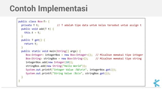 Contoh Implementasi 
public class Box<T> { 
private T t; // T adalah tipe data untuk kelas tersebut untuk assign t 
public void add(T t) { 
this.t = t; 
} 
public T get() { 
return t; 
} 
public static void main(String[] args) { 
Box<Integer> integerBox = new Box<Integer>(); // Misalkan memakai tipe integer 
Box<String> stringBox = new Box<String>(); // Misalkan memakai tipe string 
integerBox.add(new Integer(10)); 
stringBox.add(new String("Hello World")); 
System.out.printf("Integer Value :%dnn", integerBox.get()); 
System.out.printf("String Value :%sn", stringBox.get()); 
} 
} 
