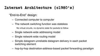 Internet Architecture (c1980’s)
“End-to-End” design:
– Connected computer to computer
– The network switching function was stateless
No virtual circuits, no dynamic state for packets to follow
– Single network-wide addressing model
– Single network-wide routing model
– Simple datagram unreliable datagram delivery in each packet
switching element
– hop-by-hop destination-address-based packet forwarding paradigm
 
