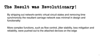 The Result was Revolutionary!
By stripping out network-centric virtual circuit states and removing time
synchronicity the resultant carriage network was minimal in design and
functionality
More complex functions, such as flow control, jitter stability, loss mitigation and
reliability, were pushed out to the attached devices on the edge
12
 