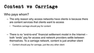 Content vs Carriage
Who pays whom?
– The only reason why access networks have clients is because there
are content services that clients want to access
• Therefore carriage should pay for content
– There is no “end-to-end” financial settlement model in the Internet –
both “ends” pay for access and network providers settle between
themselves. To a carriage network, content is just another client
• Content should pay for carriage, just like any other client
 