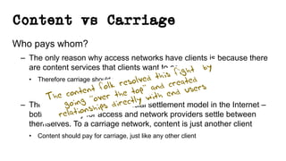Content vs Carriage
Who pays whom?
– The only reason why access networks have clients is because there
are content services that clients want to access
• Therefore carriage should pay for content
– There is no “end-to-end” financial settlement model in the Internet –
both “ends” pay for access and network providers settle between
themselves. To a carriage network, content is just another client
• Content should pay for carriage, just like any other client
The content folk resolved this fight by
going “over the top” and created
relationships directly with end users
 