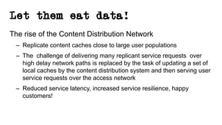Let them eat data!
The rise of the Content Distribution Network
– Replicate content caches close to large user populations
– The challenge of delivering many replicant service requests over
high delay network paths is replaced by the task of updating a set of
local caches by the content distribution system and then serving user
service requests over the access network
– Reduced service latency, increased service resilience, happy
customers!
 